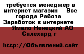 требуется менеджер в интернет магазин  - Все города Работа » Заработок в интернете   . Ямало-Ненецкий АО,Салехард г.